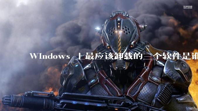 Windows 上最应该卸载的三个软件是谁？